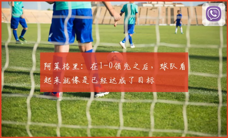 阿莱格里：在1-0领先之后，球队看起来就像是已经达成了目标