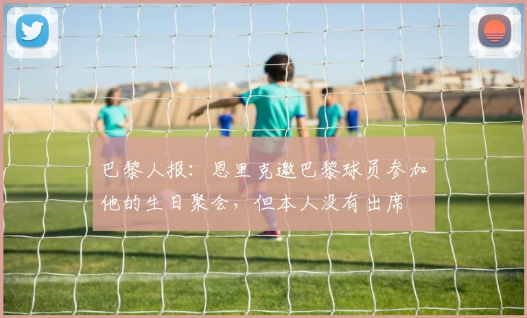 巴黎人报：恩里克邀巴黎球员参加他的生日聚会，但本人没有出席