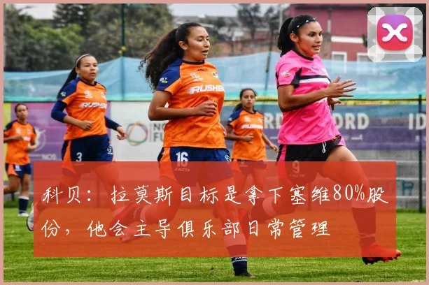 科贝：拉莫斯目标是拿下塞维80%股份，他会主导俱乐部日常管理