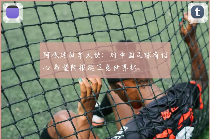 阿根廷驻华大使：对中国足球有信心 希望阿根廷卫冕世界杯