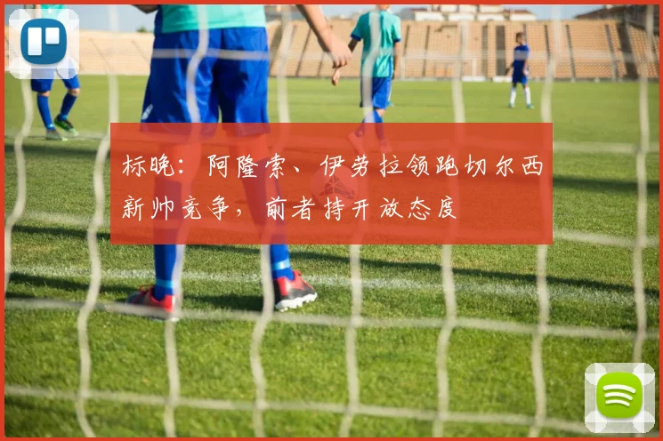 标晚：阿隆索、伊劳拉领跑切尔西新帅竞争，前者持开放态度